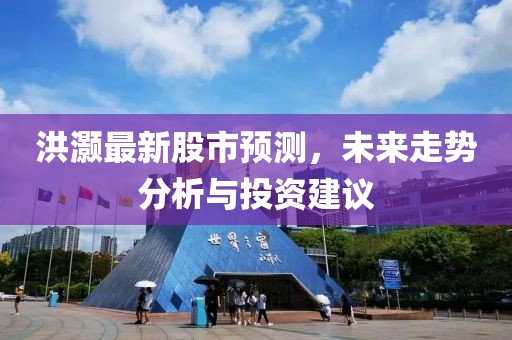 洪灏最新股市预测，未来走势分析与投资建议