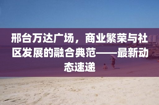 邢台万达广场，商业繁荣与社区发展的融合典范——最新动态速递