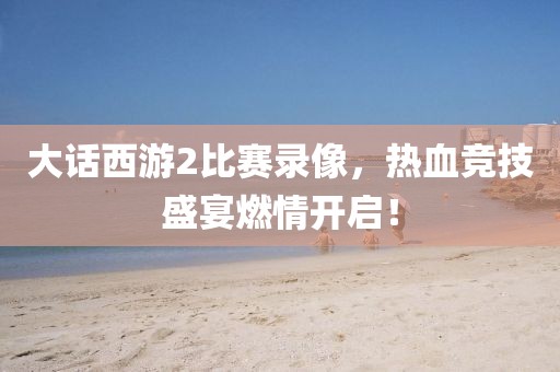 大话西游2比赛录像，热血竞技盛宴燃情开启！