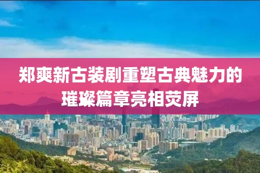 郑爽新古装剧重塑古典魅力的璀璨篇章亮相荧屏