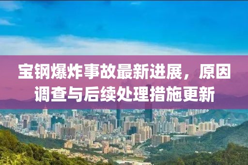 宝钢爆炸事故最新进展，原因调查与后续处理措施更新