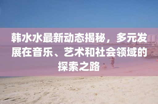 韩水水最新动态揭秘，多元发展在音乐、艺术和社会领域的探索之路