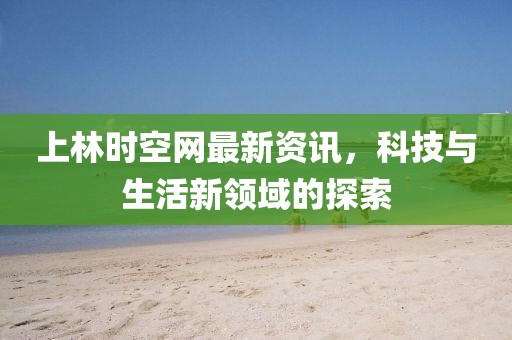 上林时空网最新资讯，科技与生活新领域的探索