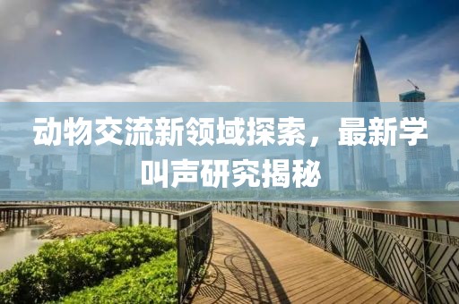 动物交流新领域探索，最新学叫声研究揭秘