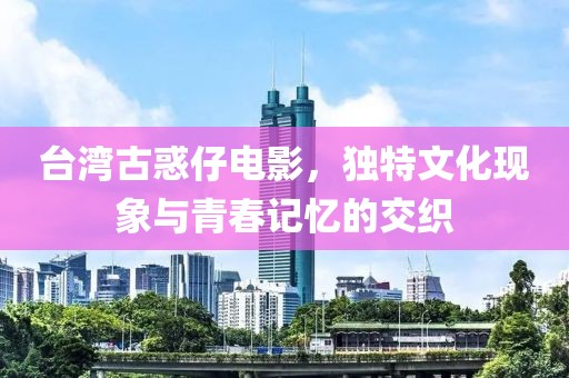 台湾古惑仔电影，独特文化现象与青春记忆的交织