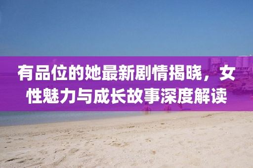 有品位的她最新剧情揭晓，女性魅力与成长故事深度解读