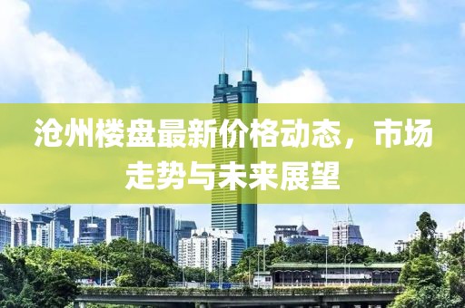 沧州楼盘最新价格动态，市场走势与未来展望