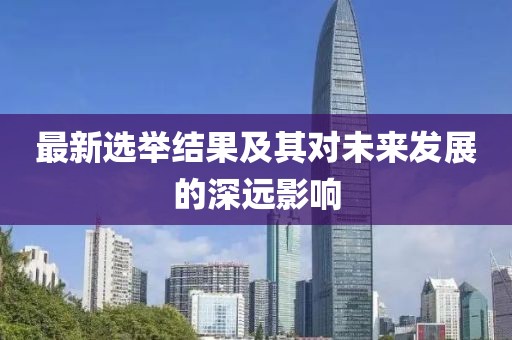 最新选举结果及其对未来发展的深远影响