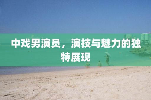 中戏男演员，演技与魅力的独特展现