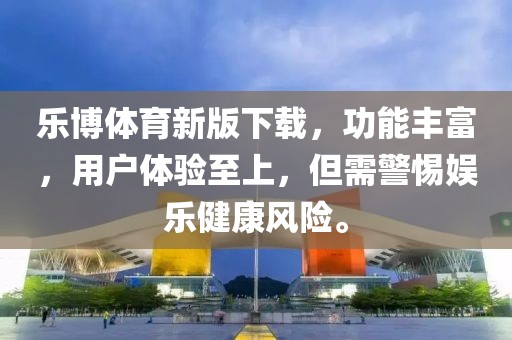 乐博体育新版下载，功能丰富，用户体验至上，但需警惕娱乐健康风险。