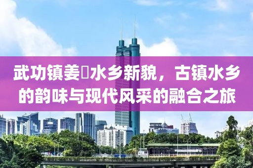 武功镇姜嫄水乡新貌，古镇水乡的韵味与现代风采的融合之旅