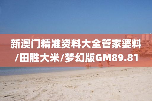 新澳门精准资料大全管家婆料/田胜大米/梦幻版GM89.81