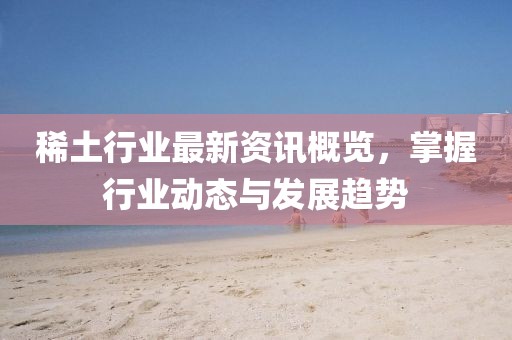 稀土行业最新资讯概览，掌握行业动态与发展趋势