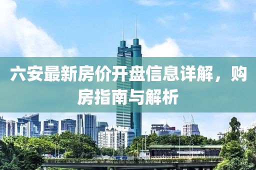 六安最新房价开盘信息详解，购房指南与解析