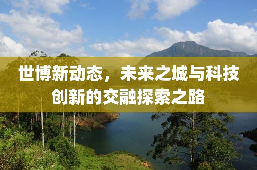 世博新动态，未来之城与科技创新的交融探索之路