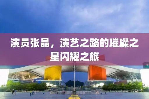 演员张晶，演艺之路的璀璨之星闪耀之旅