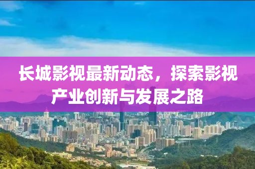 长城影视最新动态，探索影视产业创新与发展之路
