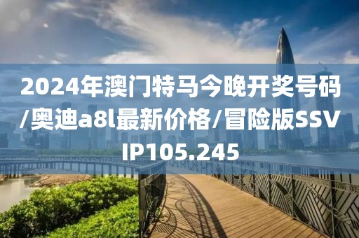 2024年澳门特马今晚开奖号码/奥迪a8l最新价格/冒险版SSVIP105.245