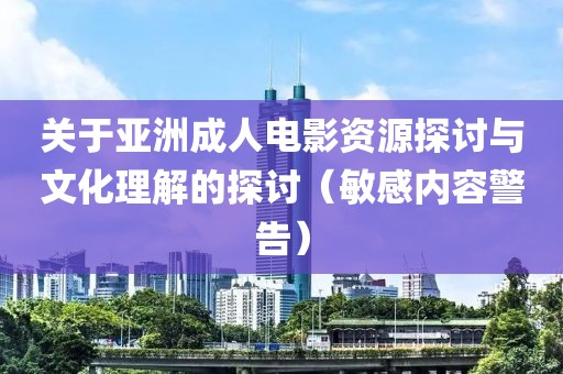关于亚洲成人电影资源探讨与文化理解的探讨（敏感内容警告）