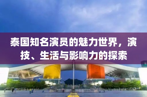 泰国知名演员的魅力世界，演技、生活与影响力的探索