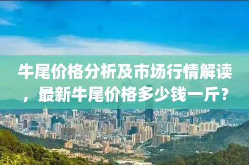 牛尾价格分析及市场行情解读，最新牛尾价格多少钱一斤？