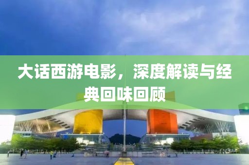 大话西游电影，深度解读与经典回味回顾