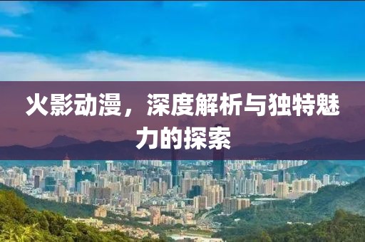 火影动漫，深度解析与独特魅力的探索