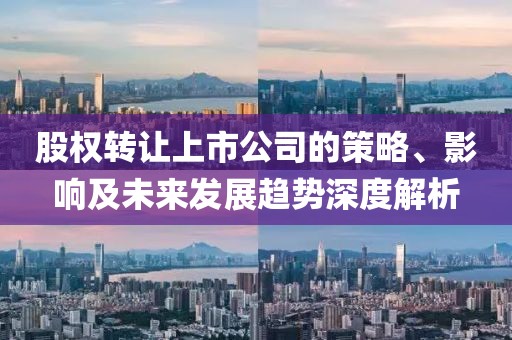 股权转让上市公司的策略、影响及未来发展趋势深度解析