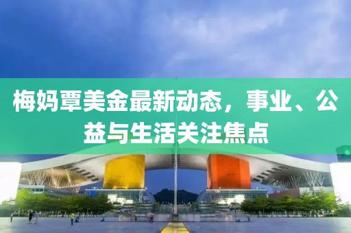 梅妈覃美金最新动态，事业、公益与生活关注焦点