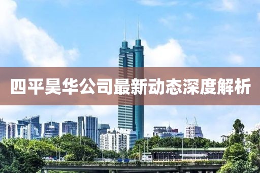四平昊华公司最新动态深度解析