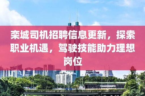 栾城司机招聘信息更新，探索职业机遇，驾驶技能助力理想岗位