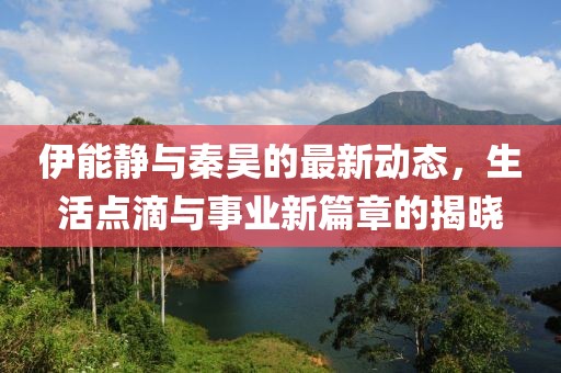 伊能静与秦昊的最新动态，生活点滴与事业新篇章的揭晓