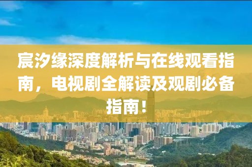 宸汐缘深度解析与在线观看指南，电视剧全解读及观剧必备指南！