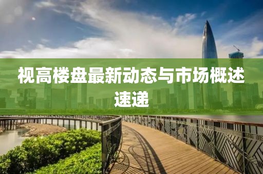 视高楼盘最新动态与市场概述速递
