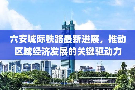 六安城际铁路最新进展，推动区域经济发展的关键驱动力