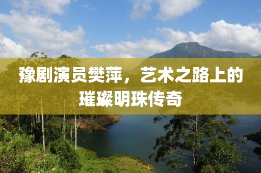 豫剧演员樊萍，艺术之路上的璀璨明珠传奇