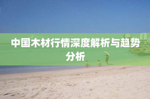 中国木材行情深度解析与趋势分析