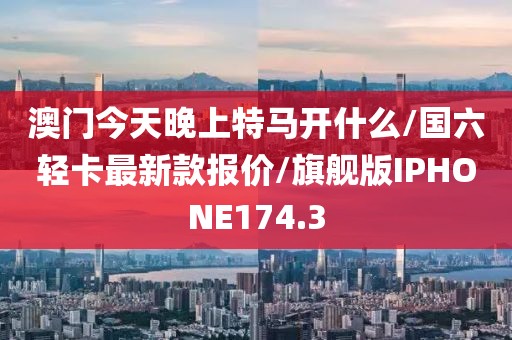 澳门今天晚上特马开什么/国六轻卡最新款报价/旗舰版IPHONE174.3