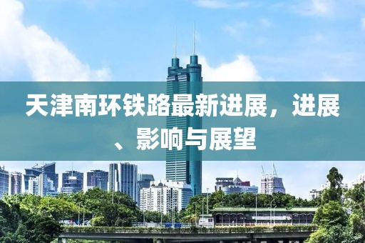 天津南环铁路最新进展，进展、影响与展望