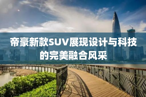 帝豪新款SUV展现设计与科技的完美融合风采