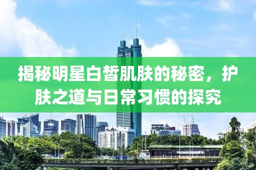 揭秘明星白皙肌肤的秘密，护肤之道与日常习惯的探究