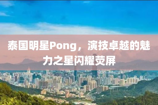 泰国明星Pong，演技卓越的魅力之星闪耀荧屏