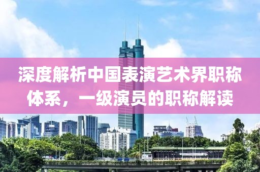 深度解析中国表演艺术界职称体系，一级演员的职称解读