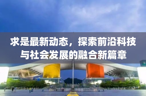 求是最新动态，探索前沿科技与社会发展的融合新篇章