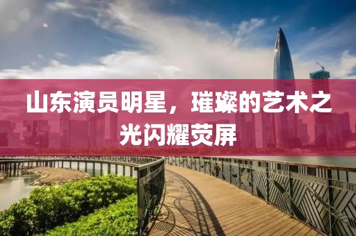 山东演员明星，璀璨的艺术之光闪耀荧屏