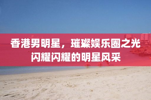 香港男明星，璀璨娱乐圈之光闪耀闪耀的明星风采