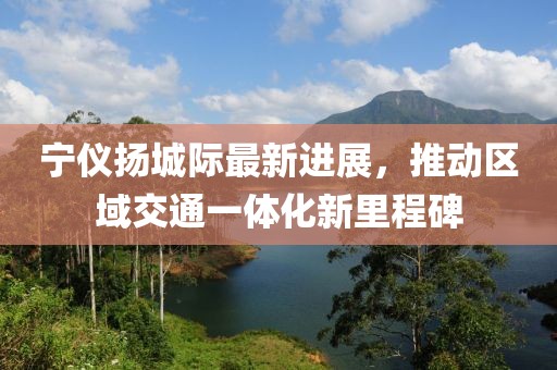宁仪扬城际最新进展，推动区域交通一体化新里程碑