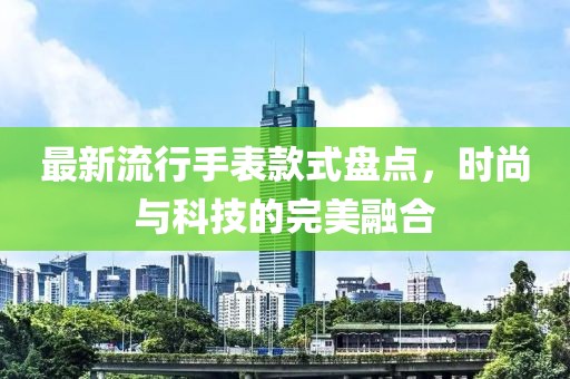 最新流行手表款式盘点，时尚与科技的完美融合