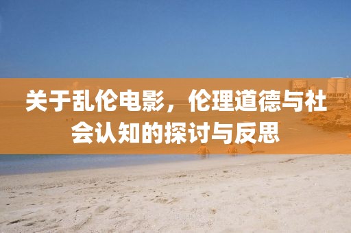 关于乱伦电影，伦理道德与社会认知的探讨与反思