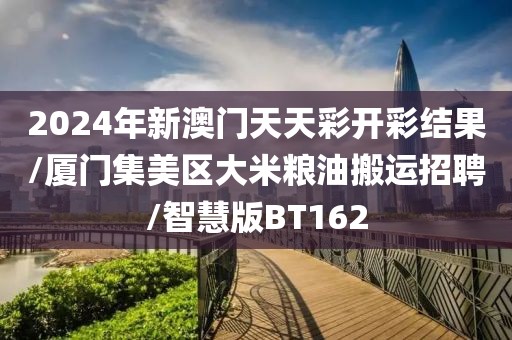 2024年新澳门天天彩开彩结果/厦门集美区大米粮油搬运招聘/智慧版BT162